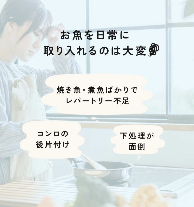 お魚を日常に取り入れるのは大変焼き魚・煮魚ばかりでレパートリー不足コンロの 後片付け下処理が面倒