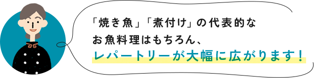 「焼き魚」「煮付け」の代表的なお魚料理はもちろん、レパートリーが大幅に広がります！
