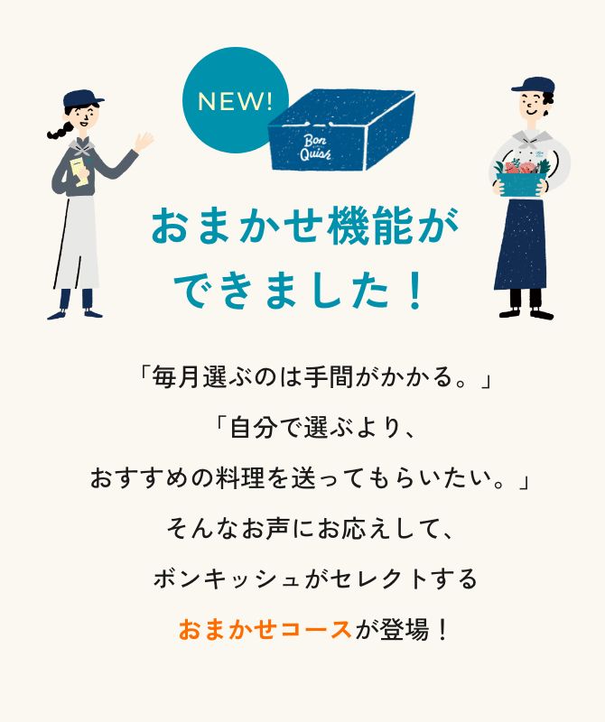 NEW! おまかせ機能ができました！ 「毎月選ぶのは手間がかかる。」「自分で選ぶより、おすすめの料理を送ってもらいたい。」そんなお声にお応えして、お料理が選べるおまかせコースが登場！